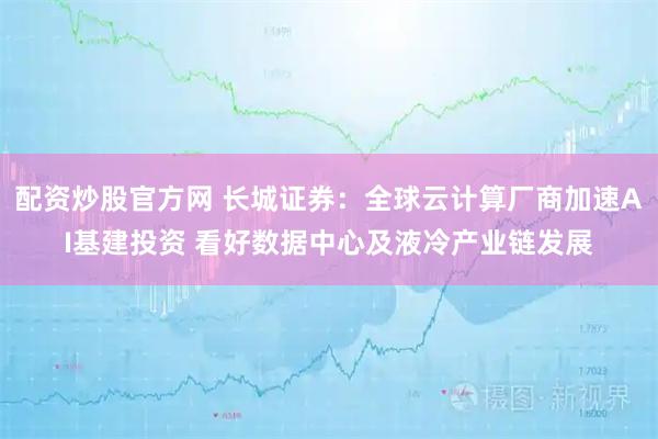 配资炒股官方网 长城证券：全球云计算厂商加速AI基建投资 看好数据中心及液冷产业链发展