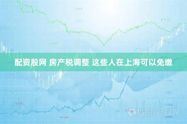 配资股网 房产税调整 这些人在上海可以免缴