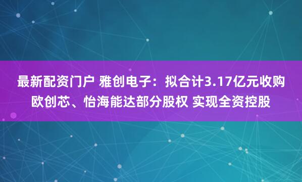 最新配资门户 雅创电子：拟合计3.17亿元收购欧创芯、怡海能达部分股权 实现全资控股