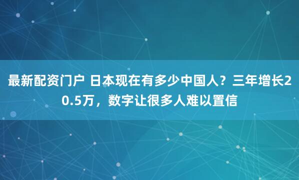 最新配资门户 日本现在有多少中国人？三年增长20.5万，数字让很多人难以置信