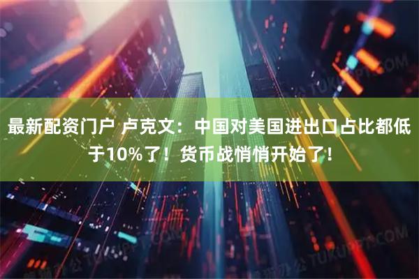 最新配资门户 卢克文：中国对美国进出口占比都低于10%了！货币战悄悄开始了！
