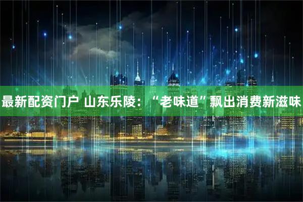 最新配资门户 山东乐陵：“老味道”飘出消费新滋味
