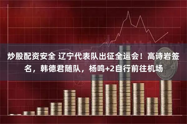 炒股配资安全 辽宁代表队出征全运会！高诗岩签名，韩德君随队，杨鸣+2自行前往机场