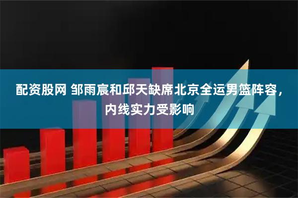 配资股网 邹雨宸和邱天缺席北京全运男篮阵容，内线实力受影响