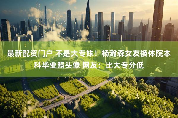最新配资门户 不是大专妹！杨瀚森女友换体院本科毕业照头像 网友：比大专分低