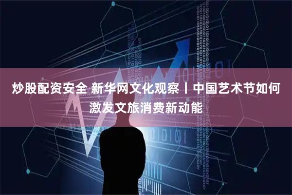 炒股配资安全 新华网文化观察丨中国艺术节如何激发文旅消费新动能