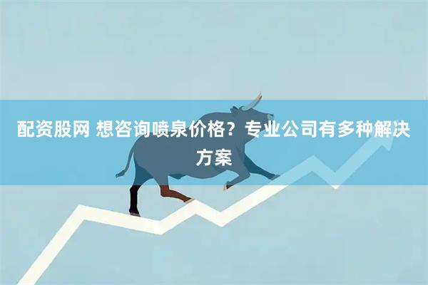 配资股网 想咨询喷泉价格？专业公司有多种解决方案