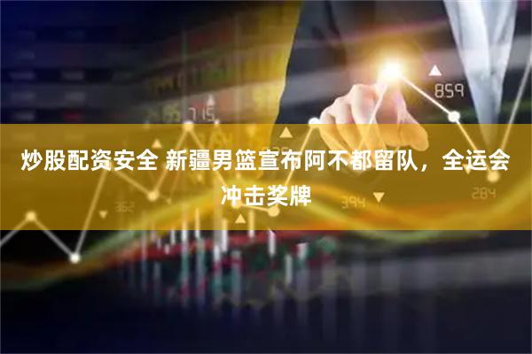 炒股配资安全 新疆男篮宣布阿不都留队，全运会冲击奖牌