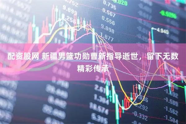 配资股网 新疆男篮功勋曹新指导逝世，留下无数精彩传承