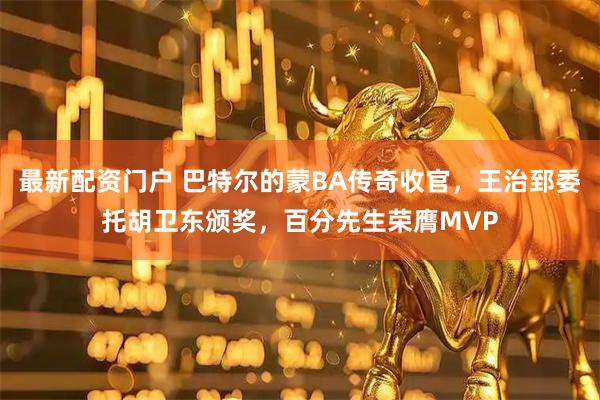 最新配资门户 巴特尔的蒙BA传奇收官，王治郅委托胡卫东颁奖，百分先生荣膺MVP