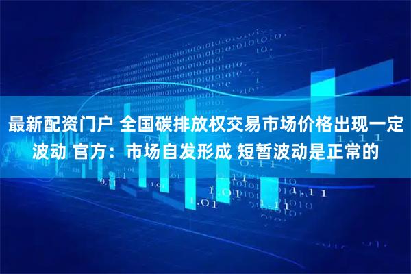 最新配资门户 全国碳排放权交易市场价格出现一定波动 官方：市场自发形成 短暂波动是正常的