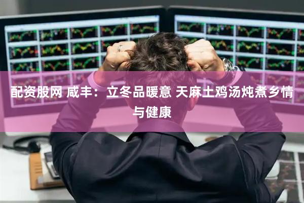 配资股网 咸丰：立冬品暖意 天麻土鸡汤炖煮乡情与健康