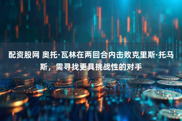 配资股网 奥托·瓦林在两回合内击败克里斯·托马斯，需寻找更具挑战性的对手