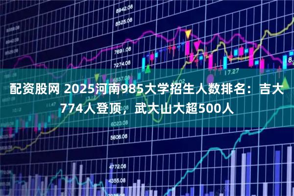 配资股网 2025河南985大学招生人数排名：吉大774人登顶，武大山大超500人