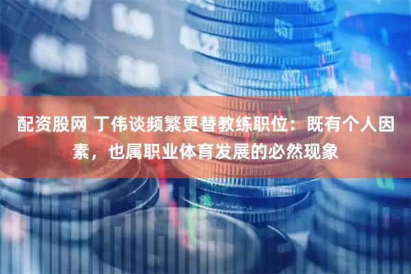 配资股网 丁伟谈频繁更替教练职位：既有个人因素，也属职业体育发展的必然现象