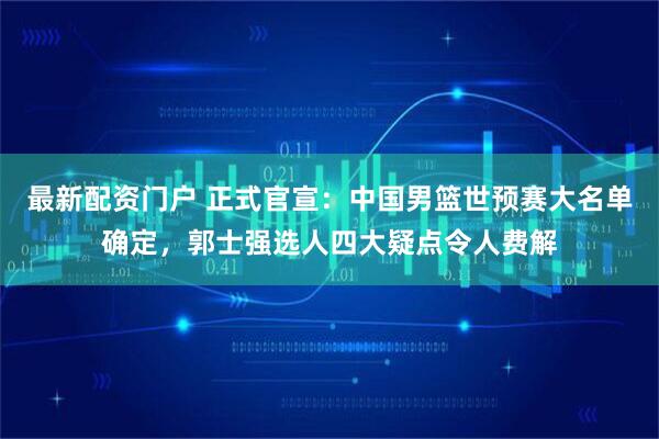 最新配资门户 正式官宣：中国男篮世预赛大名单确定，郭士强选人四大疑点令人费解