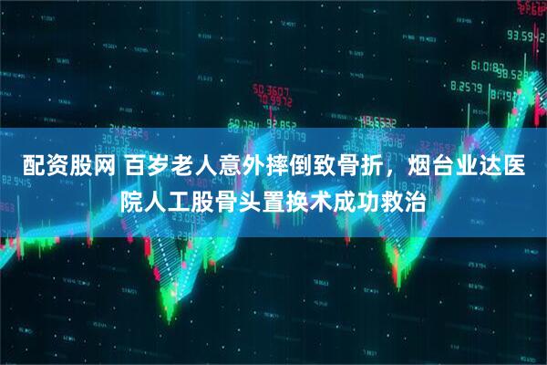 配资股网 百岁老人意外摔倒致骨折，烟台业达医院人工股骨头置换术成功救治
