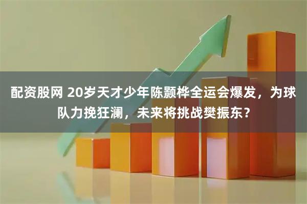 配资股网 20岁天才少年陈颢桦全运会爆发，为球队力挽狂澜，未来将挑战樊振东？