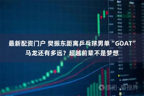 最新配资门户 樊振东距离乒乓球男单“GOAT”马龙还有多远？超越前辈不是梦想