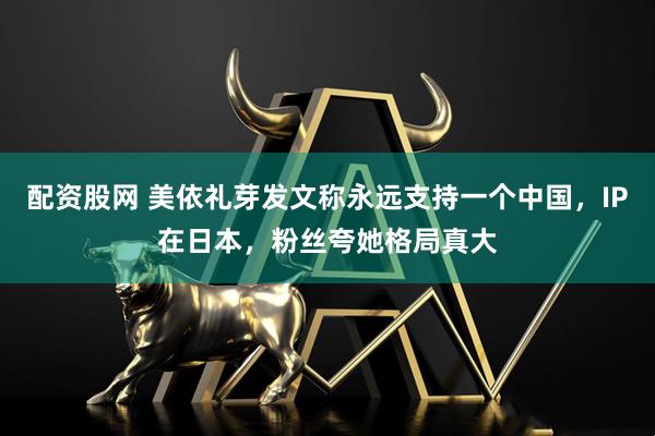 配资股网 美依礼芽发文称永远支持一个中国，IP在日本，粉丝夸她格局真大