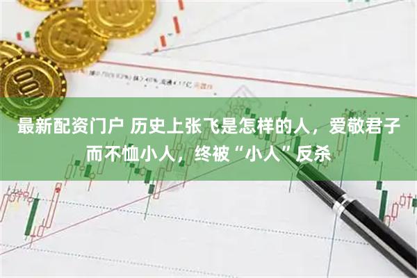 最新配资门户 历史上张飞是怎样的人，爱敬君子而不恤小人，终被“小人”反杀