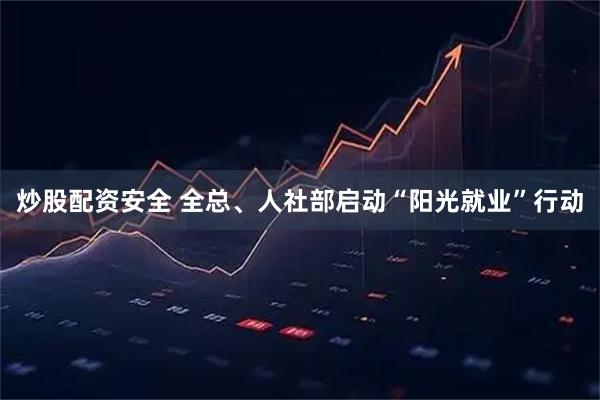 炒股配资安全 全总、人社部启动“阳光就业”行动