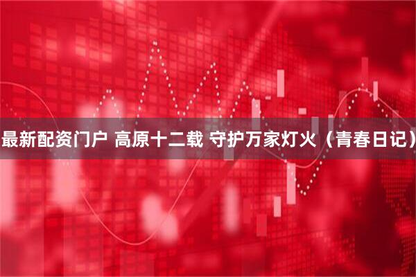 最新配资门户 高原十二载 守护万家灯火（青春日记）