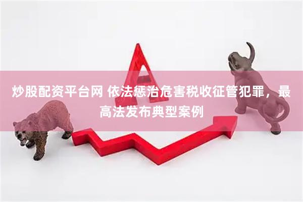 炒股配资平台网 依法惩治危害税收征管犯罪，最高法发布典型案例