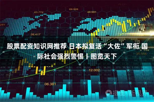 股票配资知识网推荐 日本拟复活“大佐”军衔 国际社会强烈警惕丨图览天下