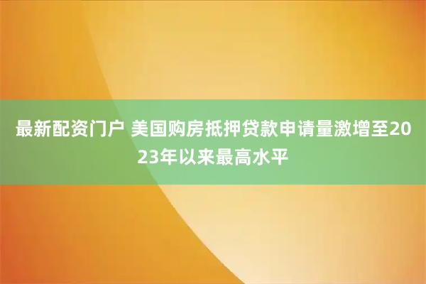 最新配资门户 美国购房抵押贷款申请量激增至2023年以来最高水平