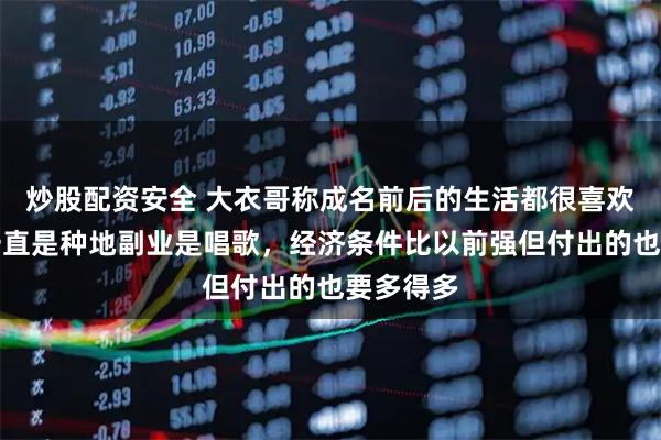 炒股配资安全 大衣哥称成名前后的生活都很喜欢:主业一直是种地副业是唱歌,经济条件比以前强但付出的也要多得多