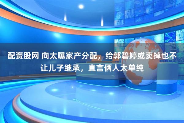 配资股网 向太曝家产分配，给郭碧婷或卖掉也不让儿子继承，直言俩人太单纯
