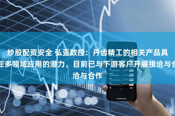 炒股配资安全 弘亚数控：丹齿精工的相关产品具备在多领域应用的潜力，目前已与下游客户开展接洽与合作