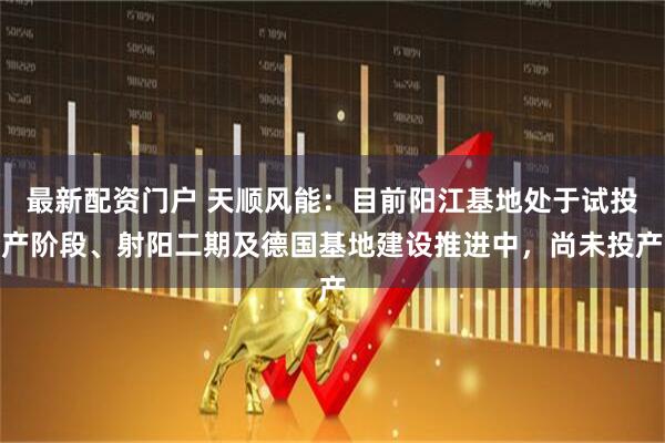 最新配资门户 天顺风能：目前阳江基地处于试投产阶段、射阳二期及德国基地建设推进中，尚未投产