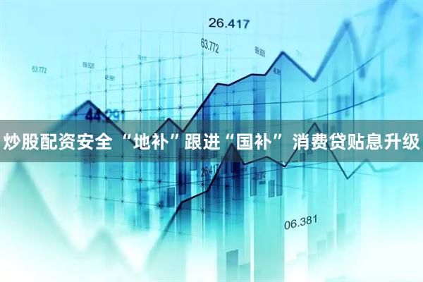 炒股配资安全 “地补”跟进“国补” 消费贷贴息升级