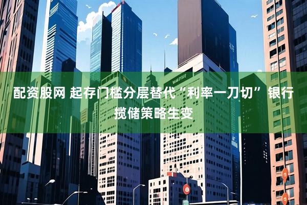 配资股网 起存门槛分层替代“利率一刀切” 银行揽储策略生变
