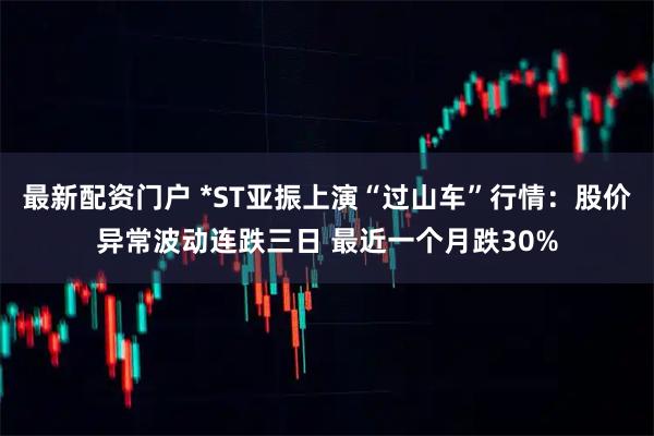 最新配资门户 *ST亚振上演“过山车”行情：股价异常波动连跌三日 最近一个月跌30%