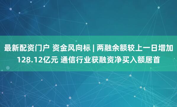 最新配资门户 资金风向标 | 两融余额较上一日增加128.12亿元 通信行业获融资净买入额居首