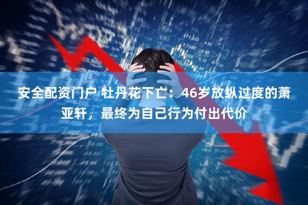 安全配资门户 牡丹花下亡：46岁放纵过度的萧亚轩，最终为自己行为付出代价