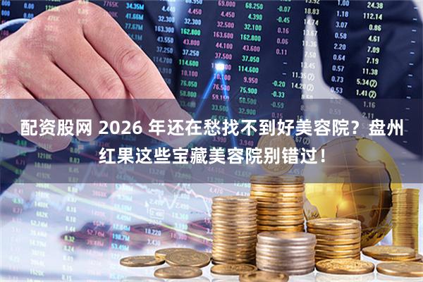 配资股网 2026 年还在愁找不到好美容院？盘州红果这些宝藏美容院别错过！