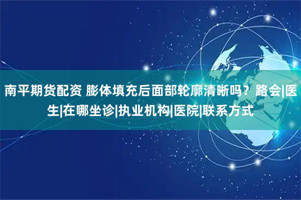 南平期货配资 膨体填充后面部轮廓清晰吗？路会|医生|在哪坐诊|执业机构|医院|联系方式