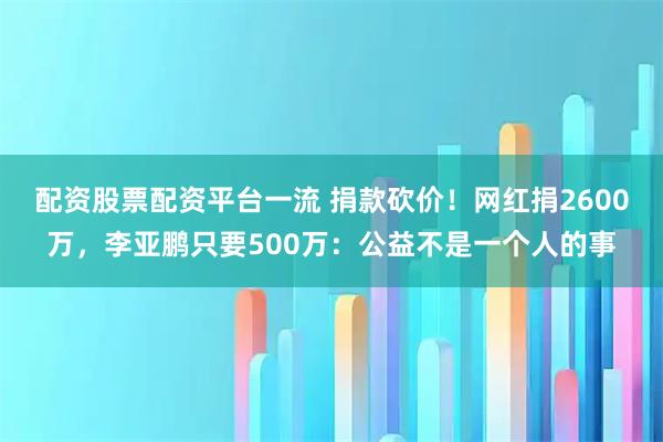 配资股票配资平台一流 捐款砍价！网红捐2600万，李亚鹏只要500万：公益不是一个人的事
