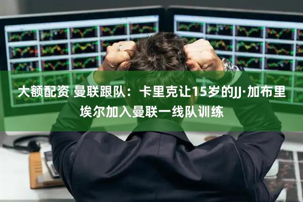 大额配资 曼联跟队：卡里克让15岁的JJ·加布里埃尔加入曼联一线队训练