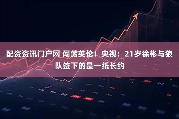 配资资讯门户网 闯荡英伦！央视：21岁徐彬与狼队签下的是一纸长约