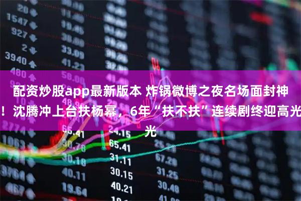 配资炒股app最新版本 炸锅微博之夜名场面封神！沈腾冲上台扶杨幂，6年“扶不扶”连续剧终迎高光