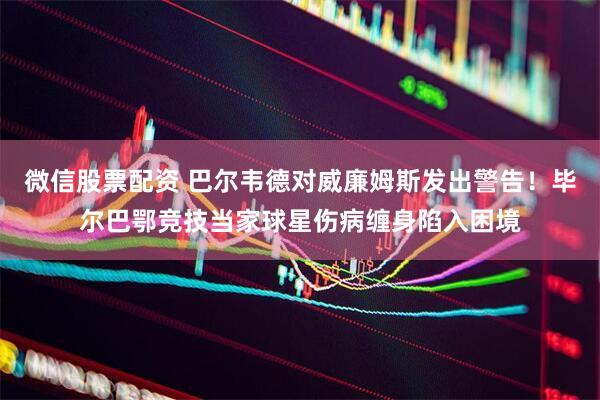 微信股票配资 巴尔韦德对威廉姆斯发出警告！毕尔巴鄂竞技当家球星伤病缠身陷入困境