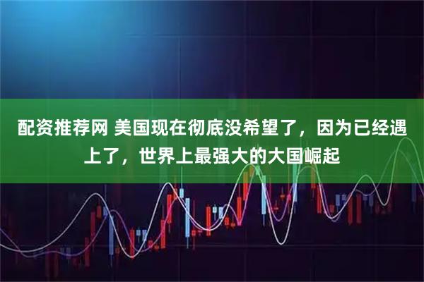 配资推荐网 美国现在彻底没希望了，因为已经遇上了，世界上最强大的大国崛起