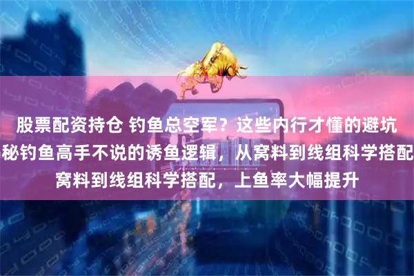 股票配资持仓 钓鱼总空军？这些内行才懂的避坑知识你得知道！揭秘钓鱼高手不说的诱鱼逻辑，从窝料到线组科学搭配，上鱼率大幅提升