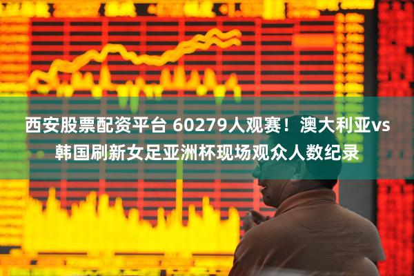 西安股票配资平台 60279人观赛！澳大利亚vs韩国刷新女足亚洲杯现场观众人数纪录