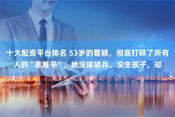 十大配资平台排名 53岁的瞿颖，彻底打碎了所有人的“意难平”。她没嫁胡兵，没生孩子，却